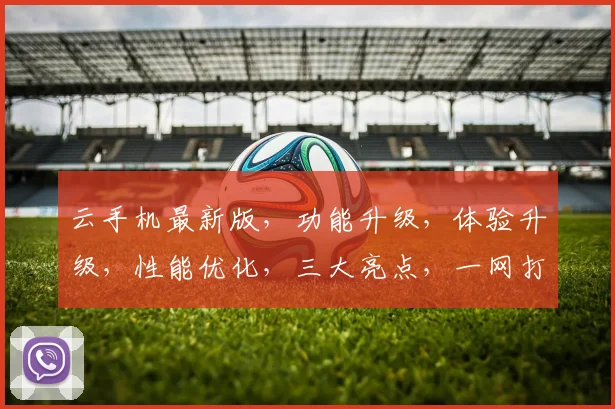 云手机最新版，功能升级，体验升级，性能优化，三大亮点，一网打尽，不容错过