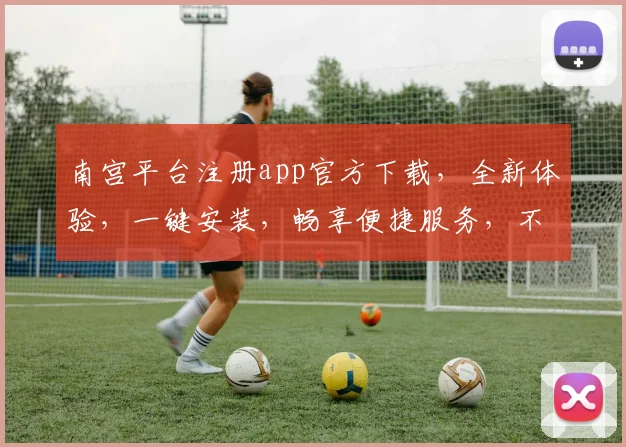 南宫平台注册app官方下载，全新体验，一键安装，畅享便捷服务，不容错过