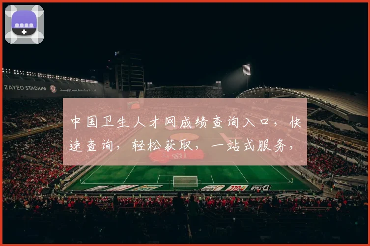 中国卫生人才网成绩查询入口，快速查询，轻松获取，一站式服务，三步搞定，高效便捷