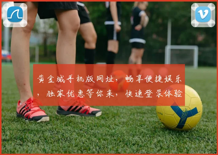黄金城手机版网址，畅享便捷娱乐，独家优惠等你来，快速登录体验