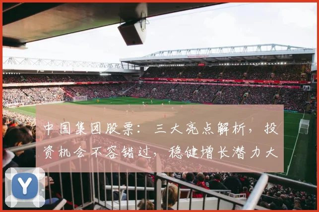 中国集团股票：三大亮点解析，投资机会不容错过，稳健增长潜力大，投资必看