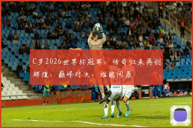 C罗2026世界杯冠军，传奇归来再创辉煌，巅峰对决，谁能问鼎