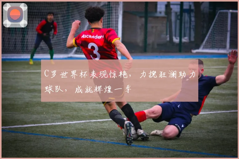 C罗世界杯表现惊艳，力挽狂澜助力球队，成就辉煌一季